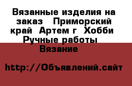 Вязанные изделия на заказ - Приморский край, Артем г. Хобби. Ручные работы » Вязание   